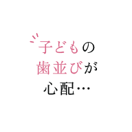 子どもの歯並びが心配…